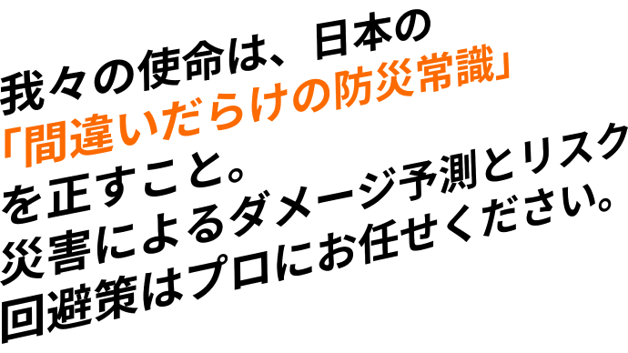 我々の使命は、日本の「間違いだらけの防災常識」を正すこと。災害によるダメージ予測とリスク回避策はプロにお任せください。